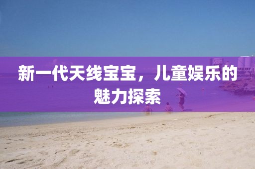 新一代天线宝宝，儿童娱乐的魅力探索