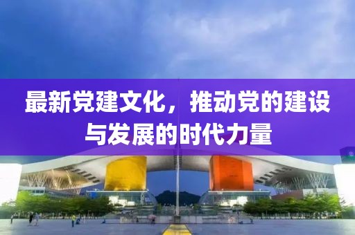 最新党建文化，推动党的建设与发展的时代力量