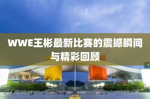 WWE王彬最新比赛的震撼瞬间与精彩回顾