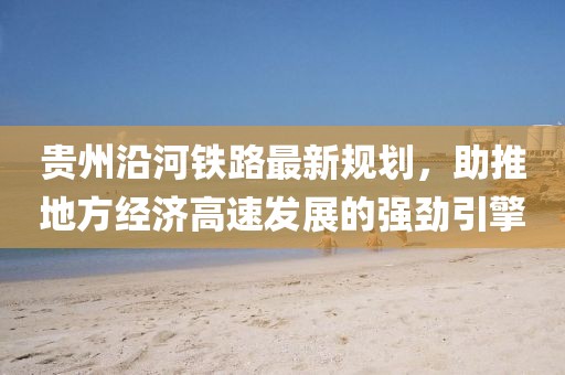 贵州沿河铁路最新规划，助推地方经济高速发展的强劲引擎