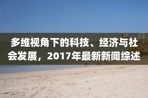 多维视角下的科技、经济与社会发展，2017年最新新闻综述