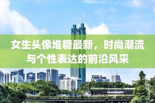 女生头像堆糖最新，时尚潮流与个性表达的前沿风采