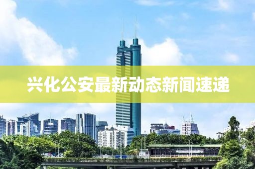 兴化公安最新动态新闻速递