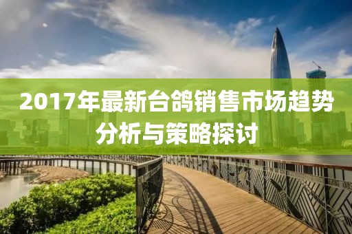 2017年最新台鸽销售市场趋势分析与策略探讨
