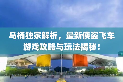 马桶独家解析，最新侠盗飞车游戏攻略与玩法揭秘！