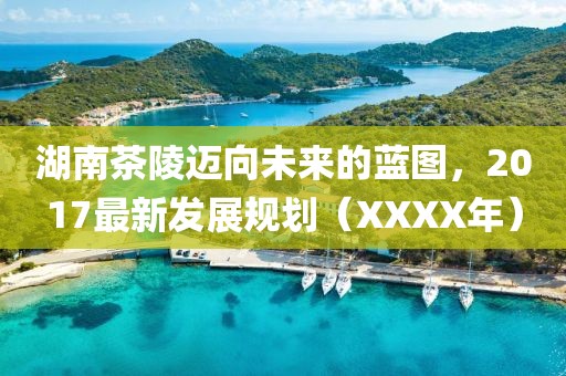 湖南茶陵迈向未来的蓝图，2017最新发展规划（XXXX年）