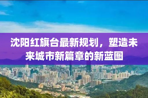 沈阳红旗台最新规划，塑造未来城市新篇章的新蓝图