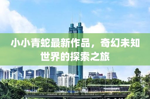 小小青蛇最新作品，奇幻未知世界的探索之旅
