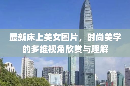 最新床上美女图片，时尚美学的多维视角欣赏与理解