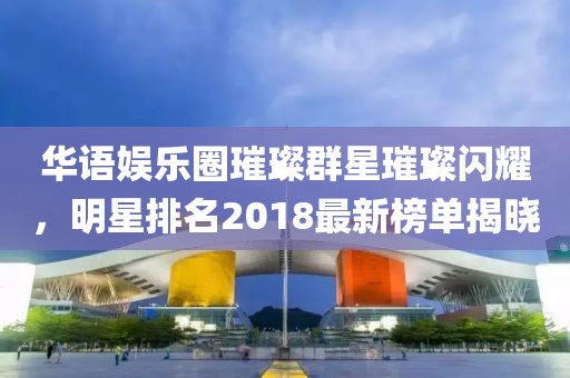 华语娱乐圈璀璨群星璀璨闪耀，明星排名2018最新榜单揭晓