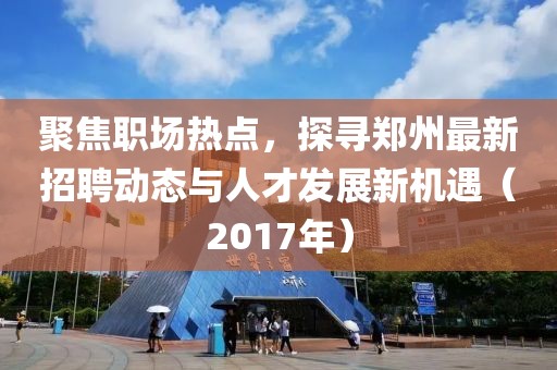 聚焦职场热点，探寻郑州最新招聘动态与人才发展新机遇（2017年）