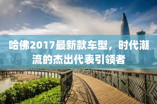 哈佛2017最新款车型，时代潮流的杰出代表引领者