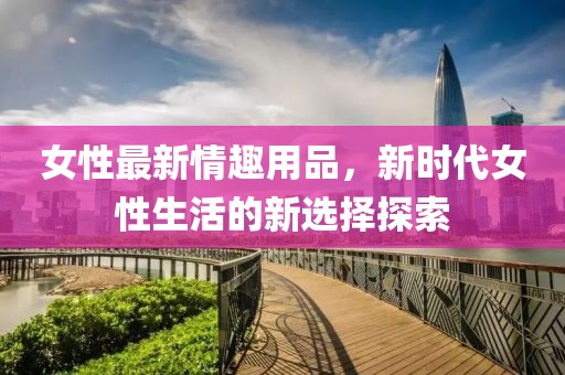 女性最新情趣用品，新时代女性生活的新选择探索