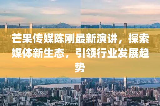 芒果传媒陈刚最新演讲，探索媒体新生态，引领行业发展趋势