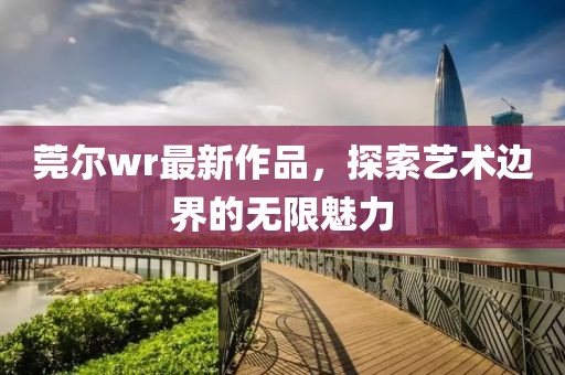 莞尔wr最新作品，探索艺术边界的无限魅力