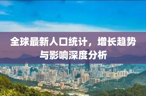 全球最新人口统计，增长趋势与影响深度分析