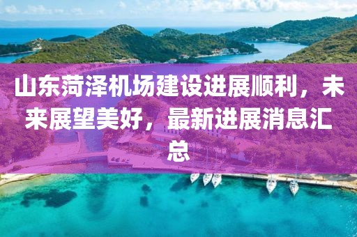 山东菏泽机场建设进展顺利，未来展望美好，最新进展消息汇总
