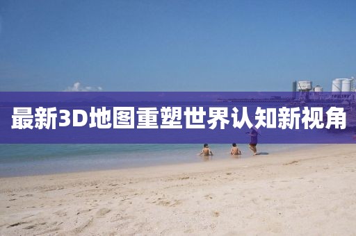 最新3D地图重塑世界认知新视角