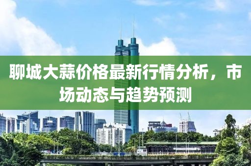聊城大蒜价格最新行情分析，市场动态与趋势预测