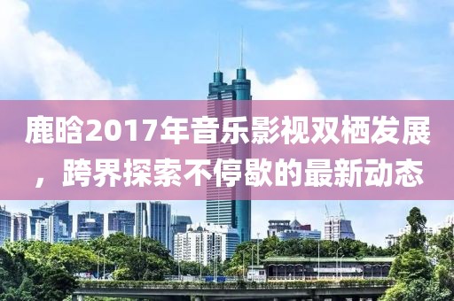 鹿晗2017年音乐影视双栖发展，跨界探索不停歇的最新动态