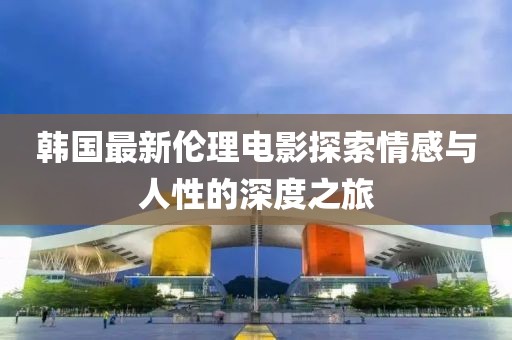 韩国最新伦理电影探索情感与人性的深度之旅