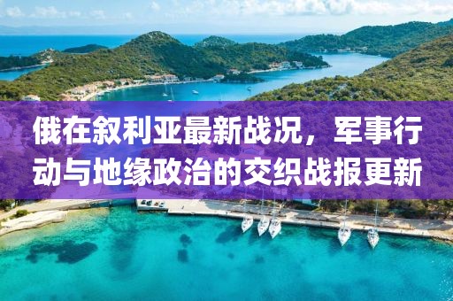 俄在叙利亚最新战况，军事行动与地缘政治的交织战报更新