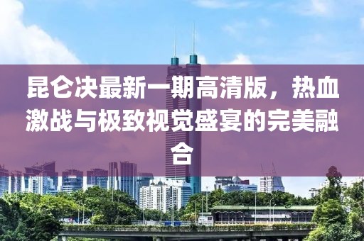 昆仑决最新一期高清版，热血激战与极致视觉盛宴的完美融合