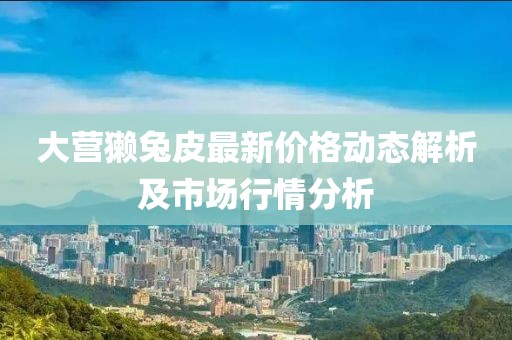 大营獭兔皮最新价格动态解析及市场行情分析