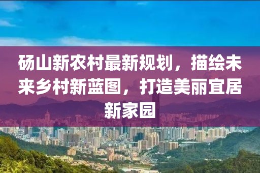 砀山新农村最新规划，描绘未来乡村新蓝图，打造美丽宜居新家园