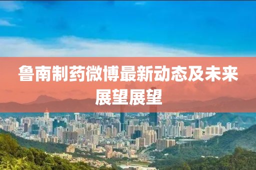 鲁南制药微博最新动态及未来展望展望