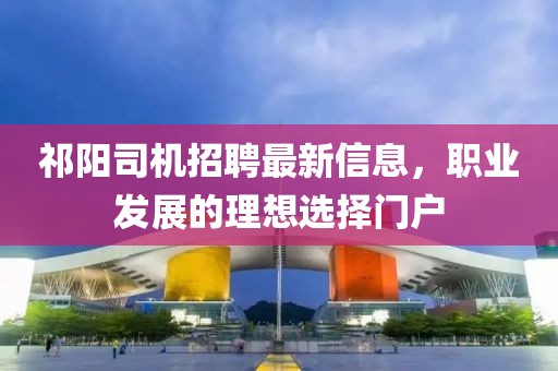 祁阳司机招聘最新信息，职业发展的理想选择门户