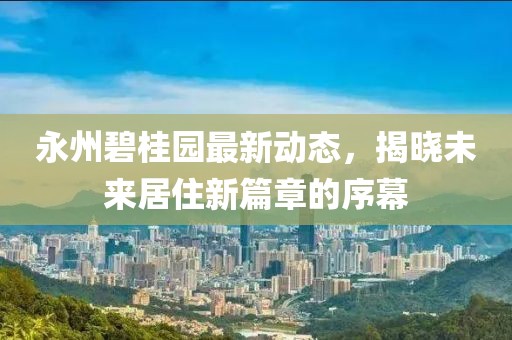 永州碧桂园最新动态，揭晓未来居住新篇章的序幕