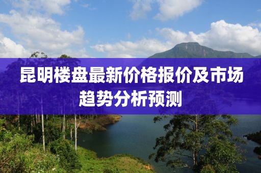 昆明楼盘最新价格报价及市场趋势分析预测
