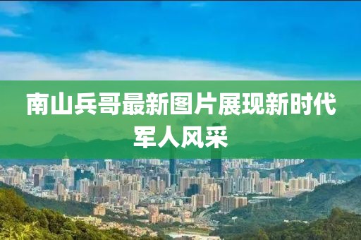 南山兵哥最新图片展现新时代军人风采