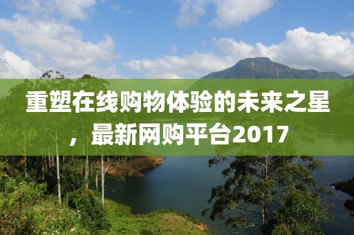 重塑在线购物体验的未来之星，最新网购平台2017