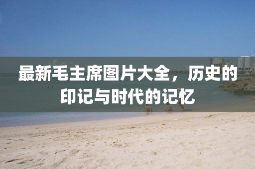 最新毛主席图片大全，历史的印记与时代的记忆