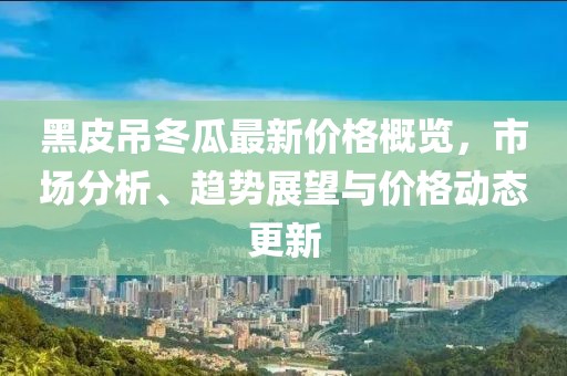 黑皮吊冬瓜最新价格概览，市场分析、趋势展望与价格动态更新
