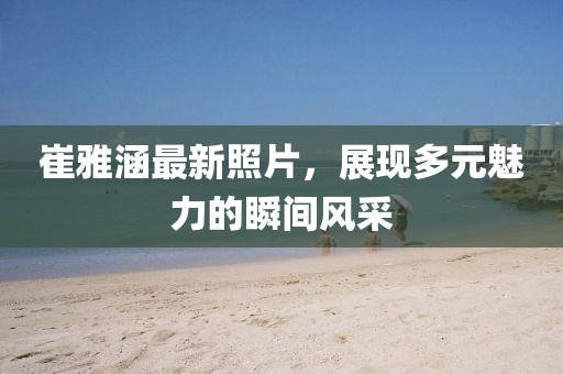 崔雅涵最新照片，展现多元魅力的瞬间风采