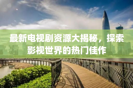 最新电视剧资源大揭秘，探索影视世界的热门佳作