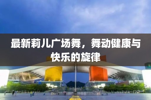 最新莉儿广场舞，舞动健康与快乐的旋律