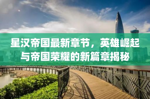 星汉帝国最新章节，英雄崛起与帝国荣耀的新篇章揭秘