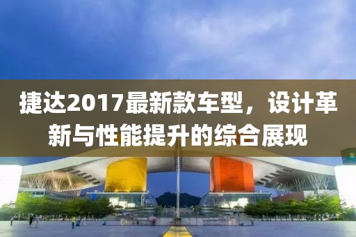 捷达2017最新款车型，设计革新与性能提升的综合展现