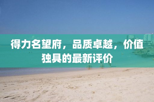 得力名望府，品质卓越，价值独具的最新评价