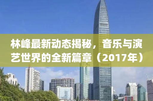 林峰最新动态揭秘，音乐与演艺世界的全新篇章（2017年）
