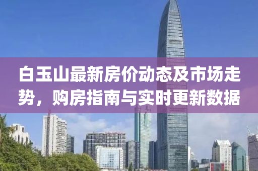 白玉山最新房价动态及市场走势，购房指南与实时更新数据