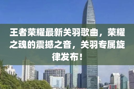 王者荣耀最新关羽歌曲，荣耀之魂的震撼之音，关羽专属旋律发布！