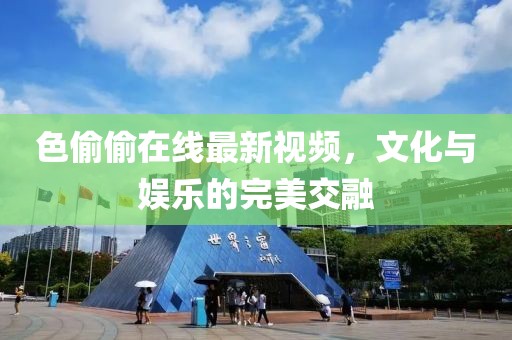 色偷偷在线最新视频，文化与娱乐的完美交融