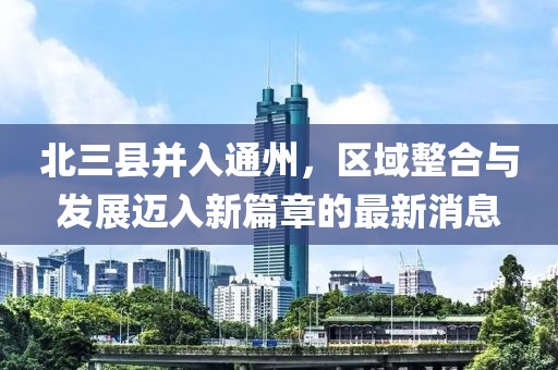 北三县并入通州，区域整合与发展迈入新篇章的最新消息