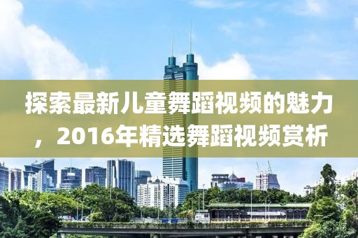 探索最新儿童舞蹈视频的魅力，2016年精选舞蹈视频赏析