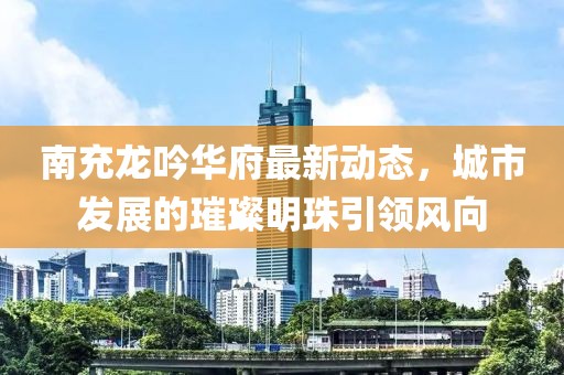 南充龙吟华府最新动态，城市发展的璀璨明珠引领风向